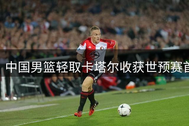 中国男篮轻取卡塔尔收获世预赛首胜 三大亮点闪耀全场