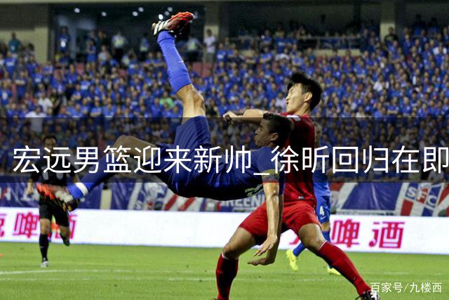宏远男篮迎来新帅 徐昕回归在即 吉林锋线试训引关注