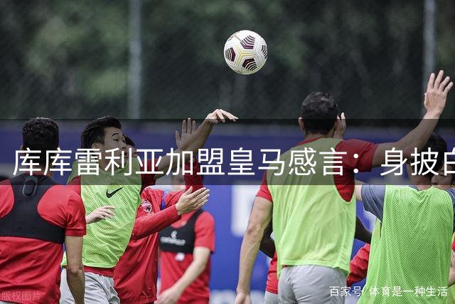 库库雷利亚加盟皇马感言：身披白袍是无上荣光