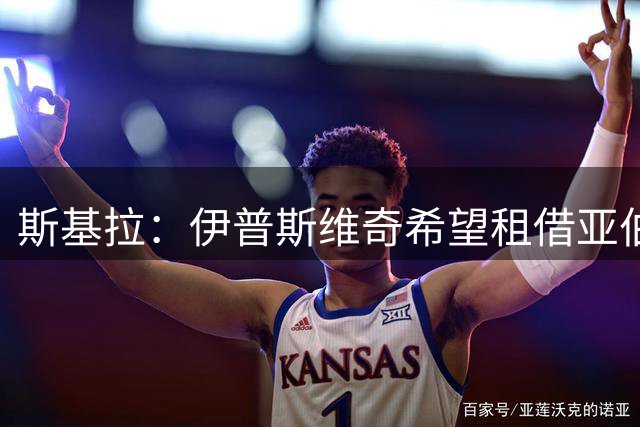 斯基拉：伊普斯维奇希望租借亚伯拉罕，正在努力说服他加盟