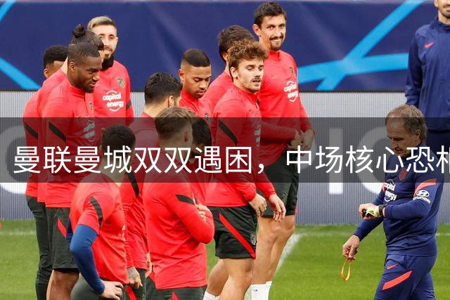 曼联曼城双双遇困，中场核心恐相继离队